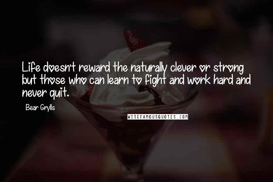 Bear Grylls Quotes: Life doesn't reward the naturally clever or strong but those who can learn to fight and work hard and never quit.