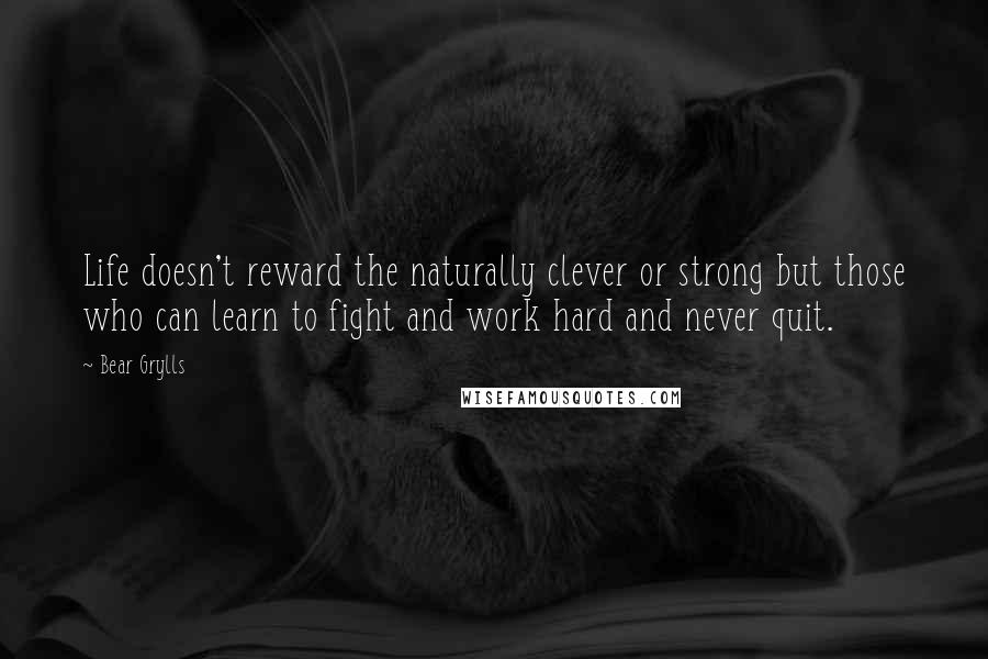 Bear Grylls Quotes: Life doesn't reward the naturally clever or strong but those who can learn to fight and work hard and never quit.