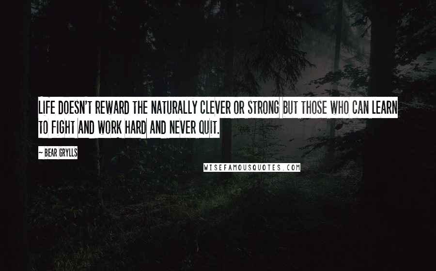 Bear Grylls Quotes: Life doesn't reward the naturally clever or strong but those who can learn to fight and work hard and never quit.