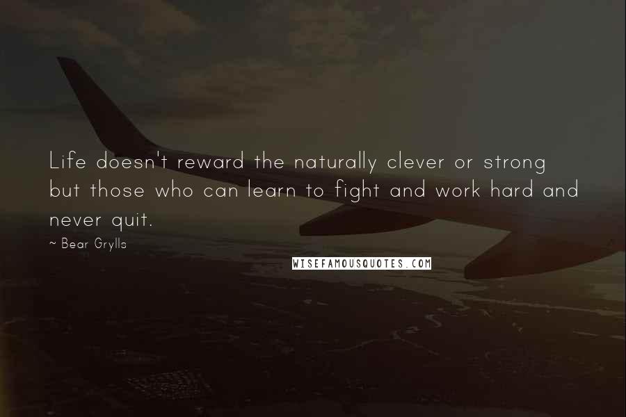 Bear Grylls Quotes: Life doesn't reward the naturally clever or strong but those who can learn to fight and work hard and never quit.