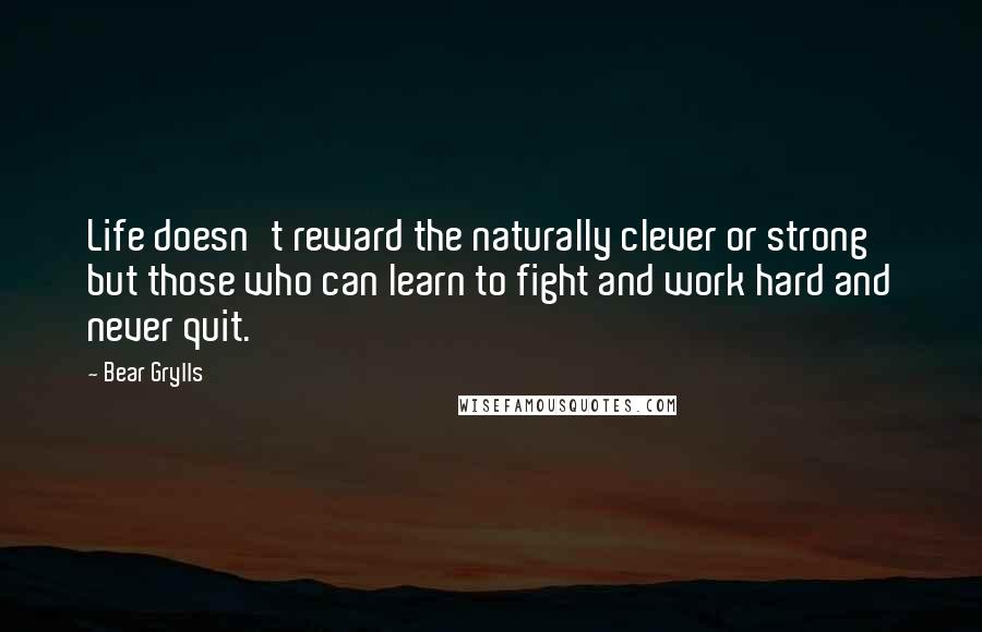 Bear Grylls Quotes: Life doesn't reward the naturally clever or strong but those who can learn to fight and work hard and never quit.