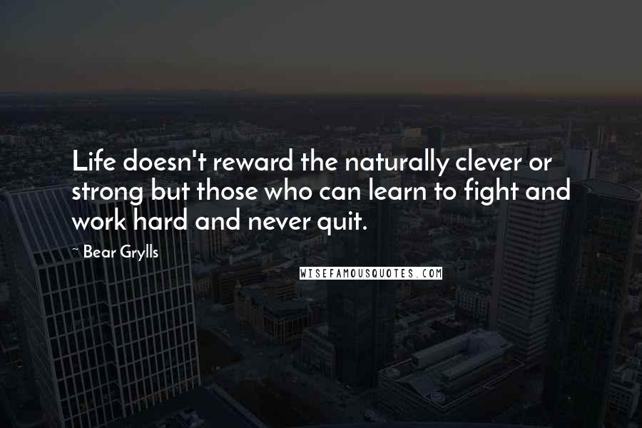 Bear Grylls Quotes: Life doesn't reward the naturally clever or strong but those who can learn to fight and work hard and never quit.