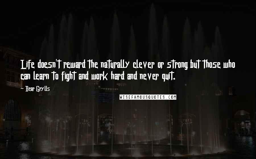 Bear Grylls Quotes: Life doesn't reward the naturally clever or strong but those who can learn to fight and work hard and never quit.