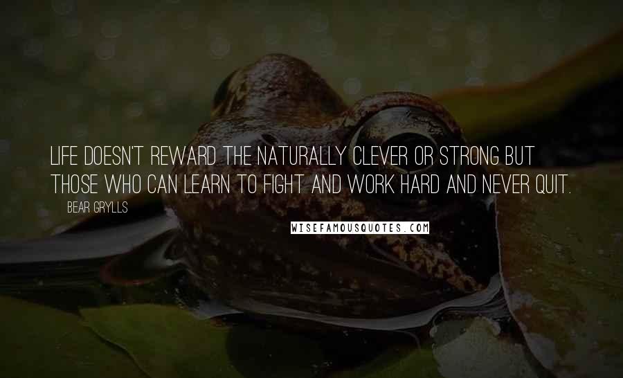 Bear Grylls Quotes: Life doesn't reward the naturally clever or strong but those who can learn to fight and work hard and never quit.