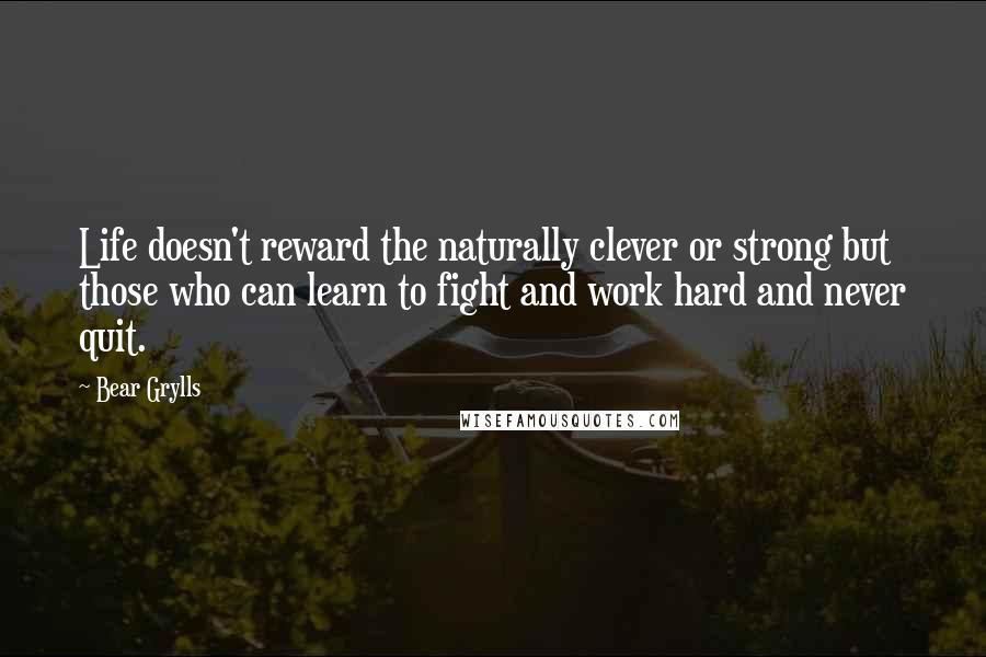 Bear Grylls Quotes: Life doesn't reward the naturally clever or strong but those who can learn to fight and work hard and never quit.