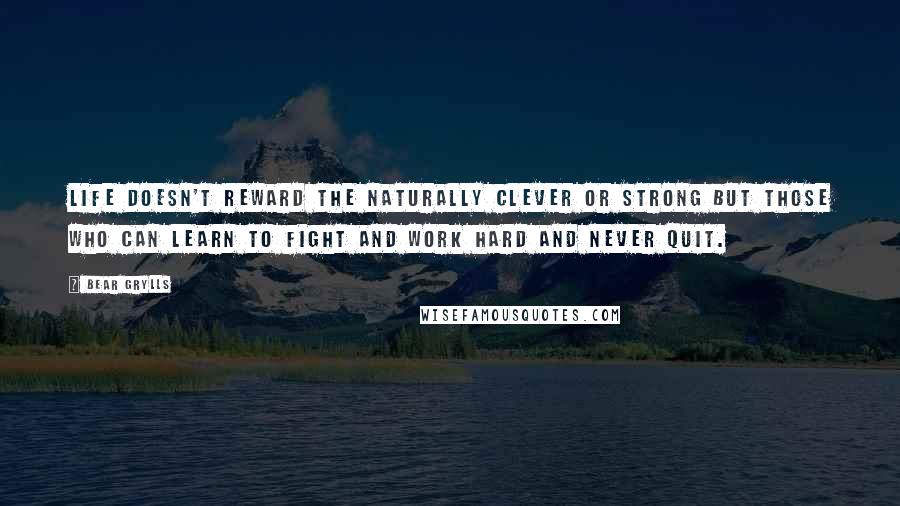 Bear Grylls Quotes: Life doesn't reward the naturally clever or strong but those who can learn to fight and work hard and never quit.