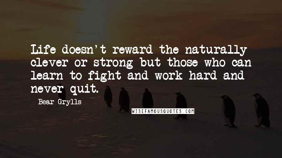 Bear Grylls Quotes: Life doesn't reward the naturally clever or strong but those who can learn to fight and work hard and never quit.