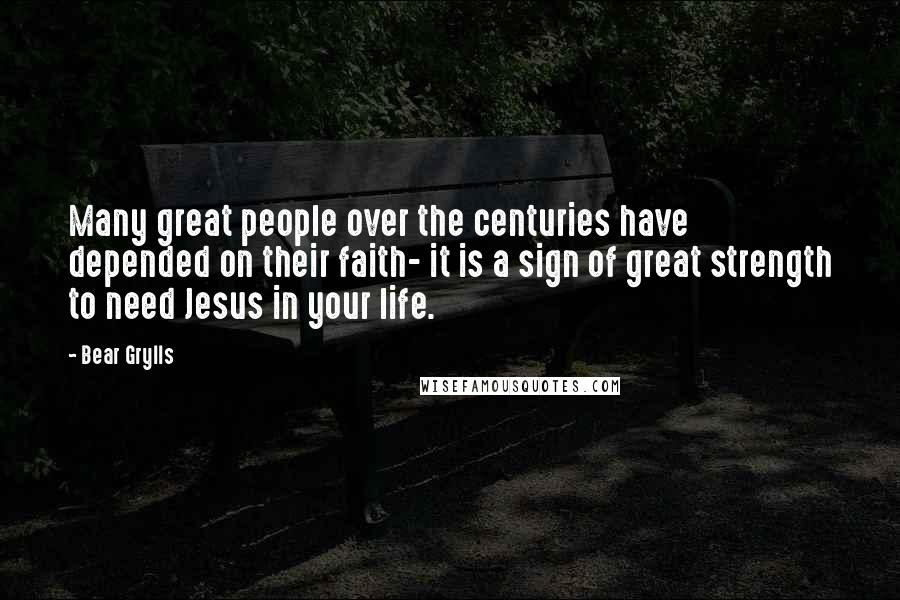 Bear Grylls Quotes: Many great people over the centuries have depended on their faith- it is a sign of great strength to need Jesus in your life.