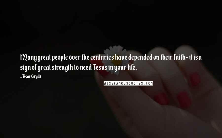 Bear Grylls Quotes: Many great people over the centuries have depended on their faith- it is a sign of great strength to need Jesus in your life.