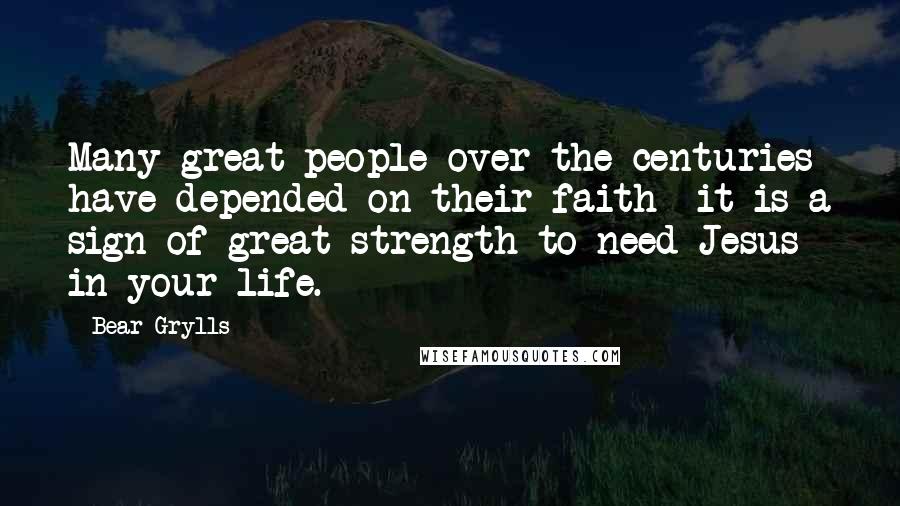 Bear Grylls Quotes: Many great people over the centuries have depended on their faith- it is a sign of great strength to need Jesus in your life.