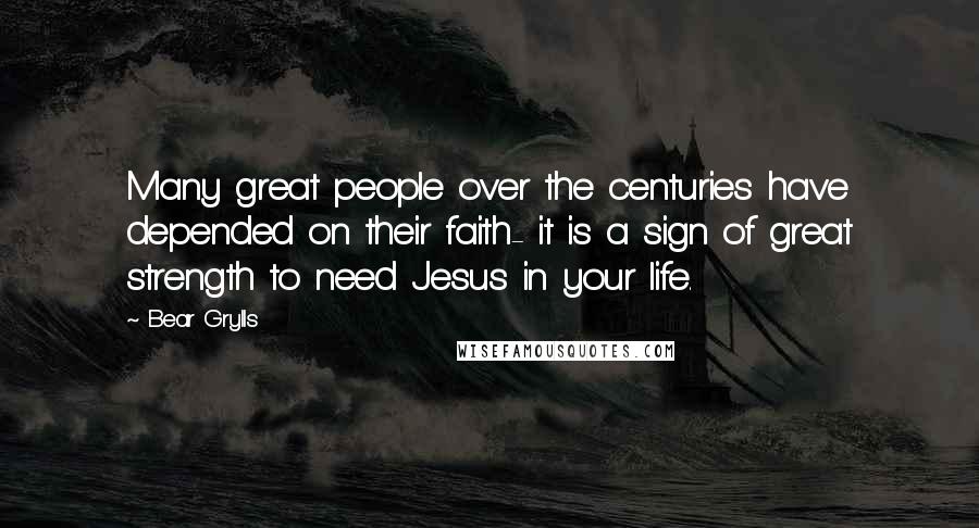 Bear Grylls Quotes: Many great people over the centuries have depended on their faith- it is a sign of great strength to need Jesus in your life.