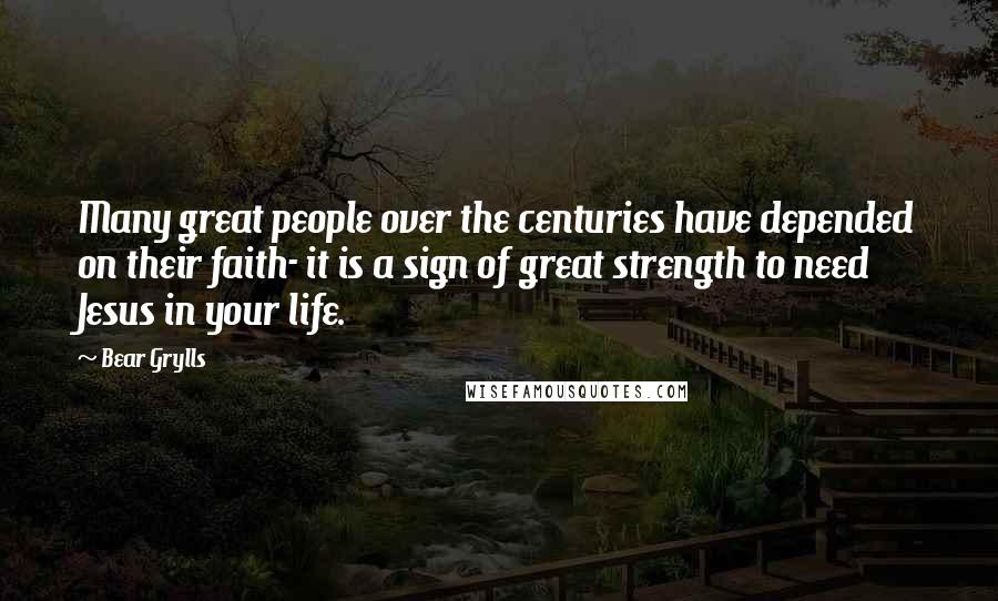 Bear Grylls Quotes: Many great people over the centuries have depended on their faith- it is a sign of great strength to need Jesus in your life.