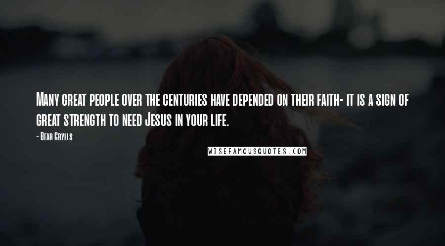 Bear Grylls Quotes: Many great people over the centuries have depended on their faith- it is a sign of great strength to need Jesus in your life.