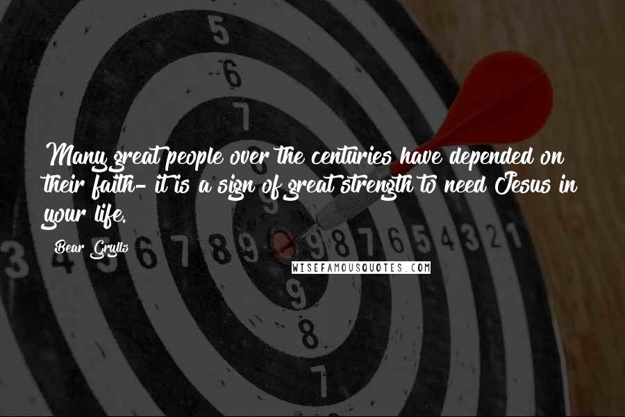 Bear Grylls Quotes: Many great people over the centuries have depended on their faith- it is a sign of great strength to need Jesus in your life.