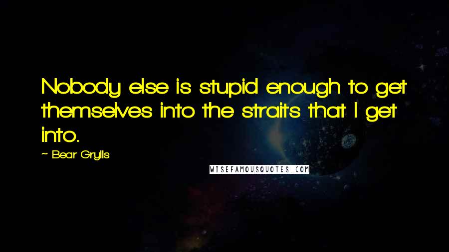 Bear Grylls Quotes: Nobody else is stupid enough to get themselves into the straits that I get into.