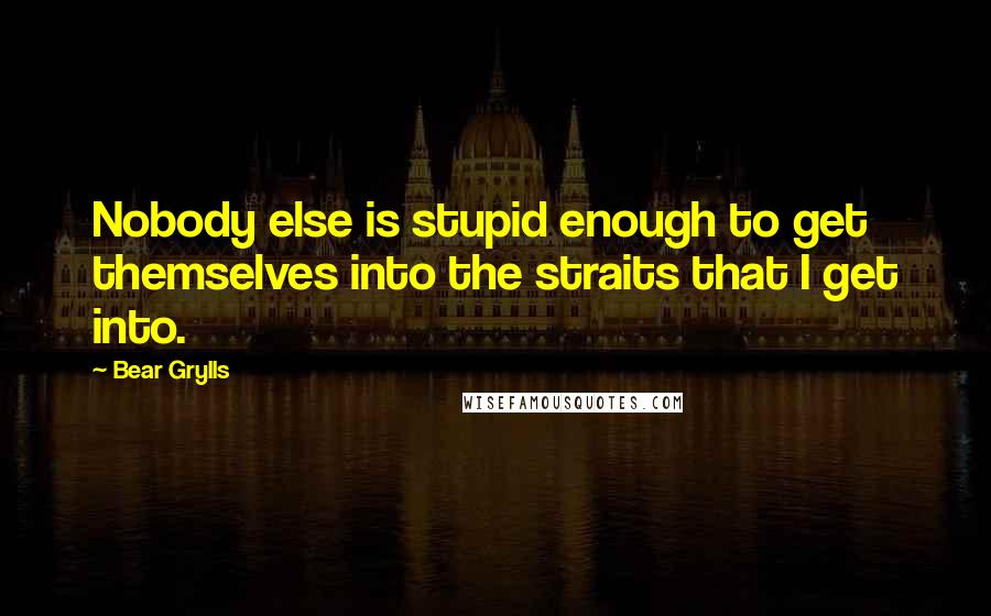 Bear Grylls Quotes: Nobody else is stupid enough to get themselves into the straits that I get into.