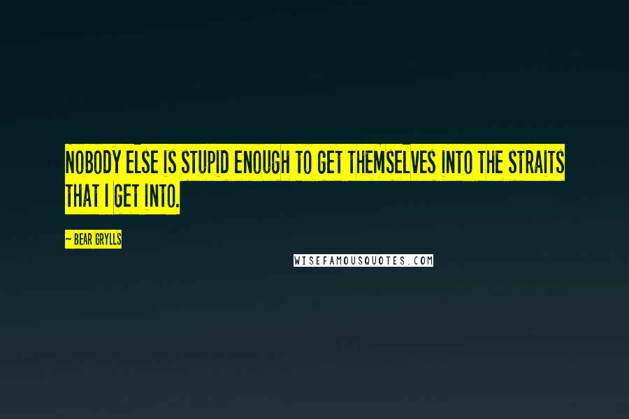 Bear Grylls Quotes: Nobody else is stupid enough to get themselves into the straits that I get into.