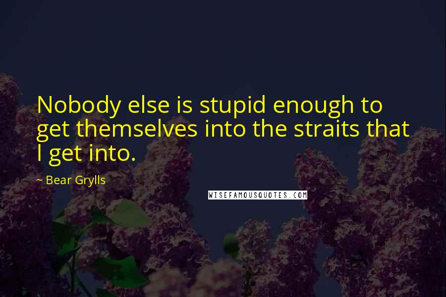 Bear Grylls Quotes: Nobody else is stupid enough to get themselves into the straits that I get into.