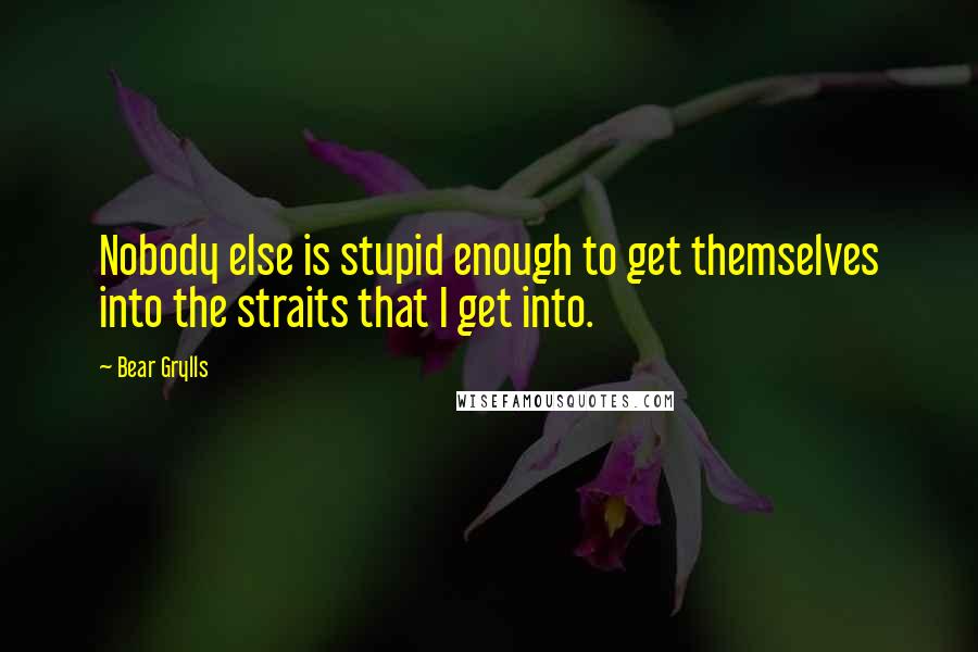 Bear Grylls Quotes: Nobody else is stupid enough to get themselves into the straits that I get into.