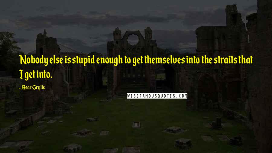 Bear Grylls Quotes: Nobody else is stupid enough to get themselves into the straits that I get into.