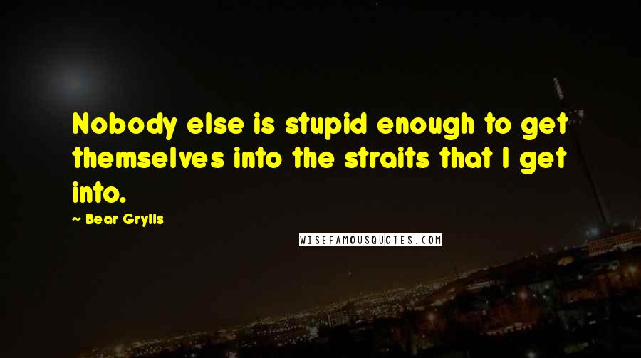 Bear Grylls Quotes: Nobody else is stupid enough to get themselves into the straits that I get into.