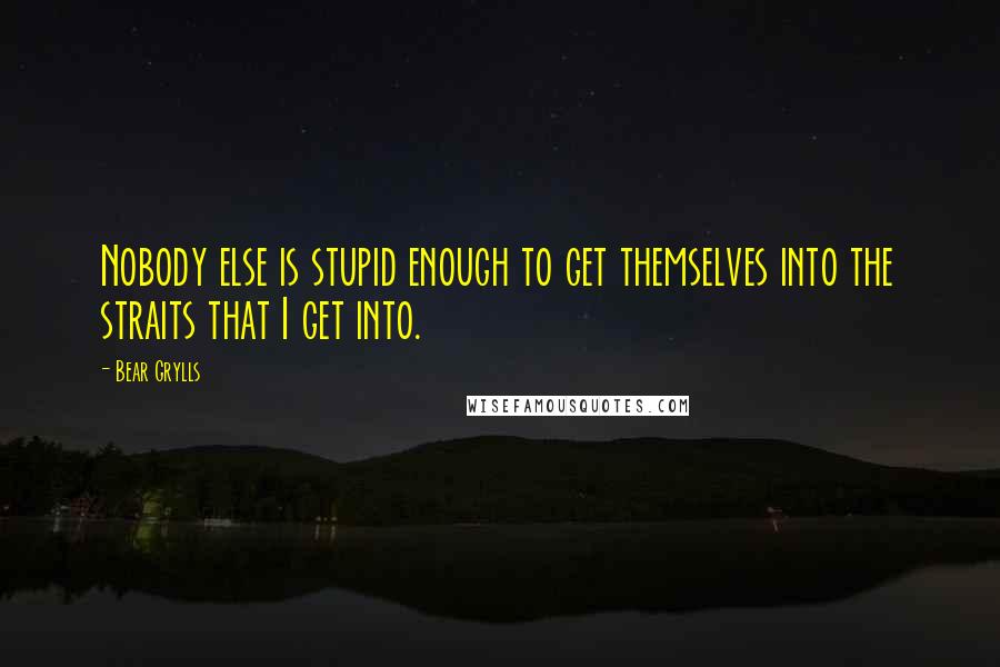 Bear Grylls Quotes: Nobody else is stupid enough to get themselves into the straits that I get into.