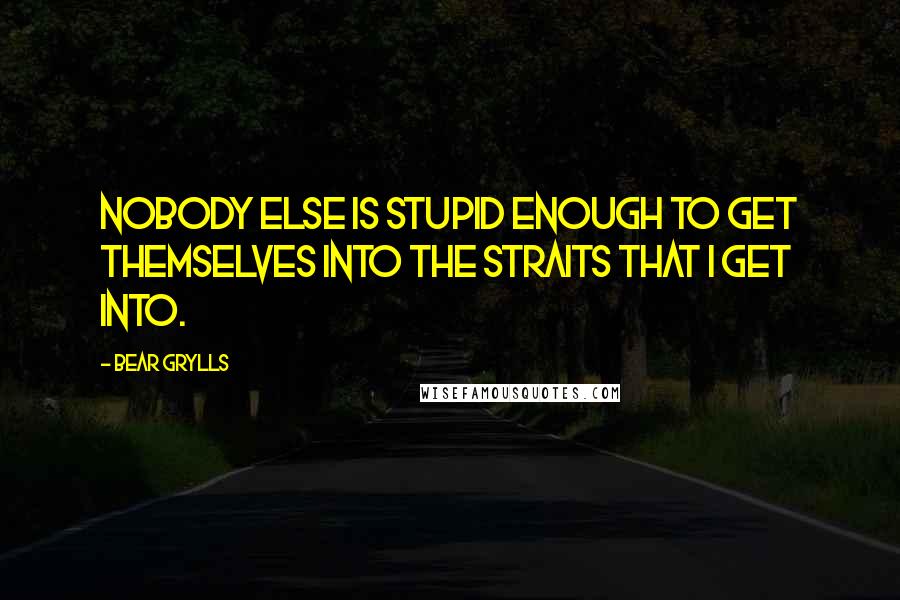 Bear Grylls Quotes: Nobody else is stupid enough to get themselves into the straits that I get into.