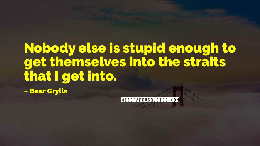 Bear Grylls Quotes: Nobody else is stupid enough to get themselves into the straits that I get into.