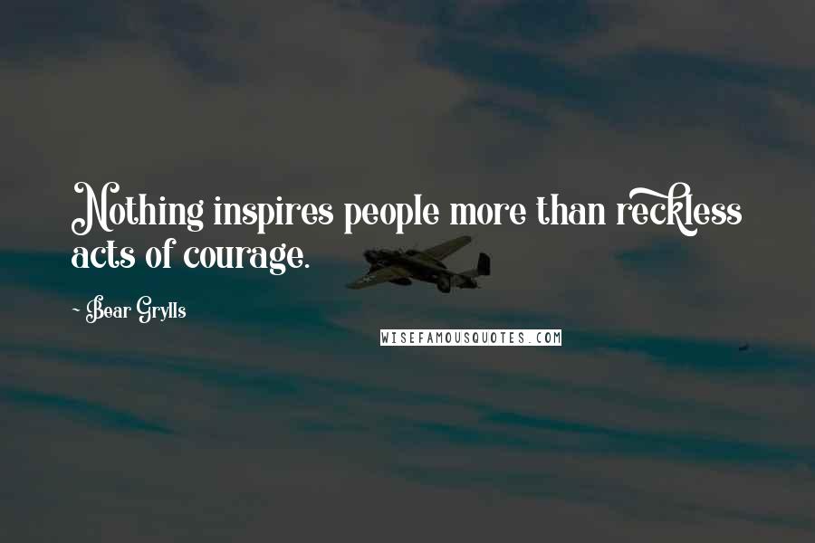 Bear Grylls Quotes: Nothing inspires people more than reckless acts of courage.