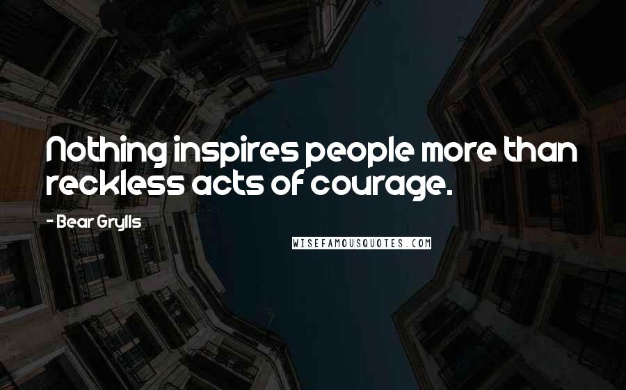 Bear Grylls Quotes: Nothing inspires people more than reckless acts of courage.