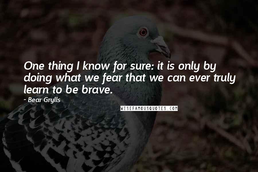 Bear Grylls Quotes: One thing I know for sure: it is only by doing what we fear that we can ever truly learn to be brave.