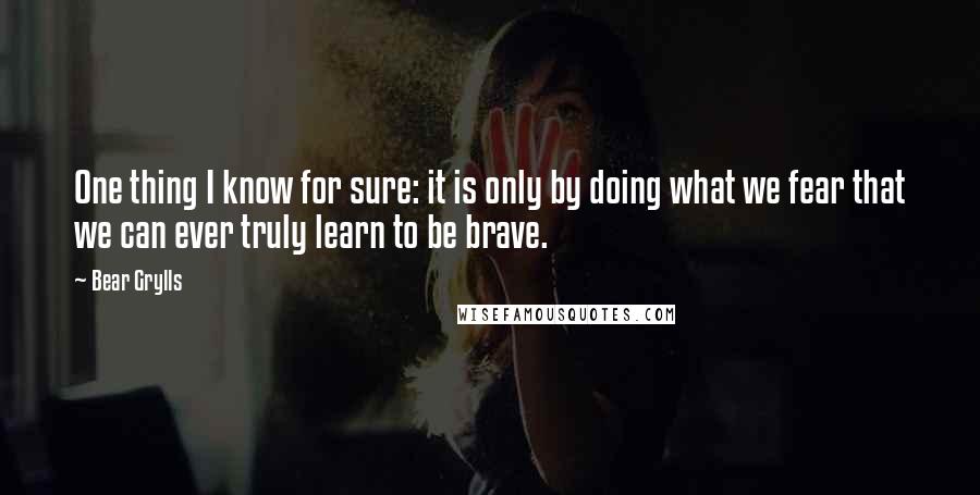 Bear Grylls Quotes: One thing I know for sure: it is only by doing what we fear that we can ever truly learn to be brave.