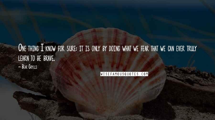 Bear Grylls Quotes: One thing I know for sure: it is only by doing what we fear that we can ever truly learn to be brave.