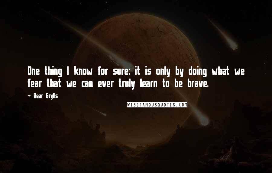 Bear Grylls Quotes: One thing I know for sure: it is only by doing what we fear that we can ever truly learn to be brave.