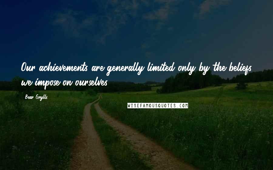 Bear Grylls Quotes: Our achievements are generally limited only by the beliefs we impose on ourselves.