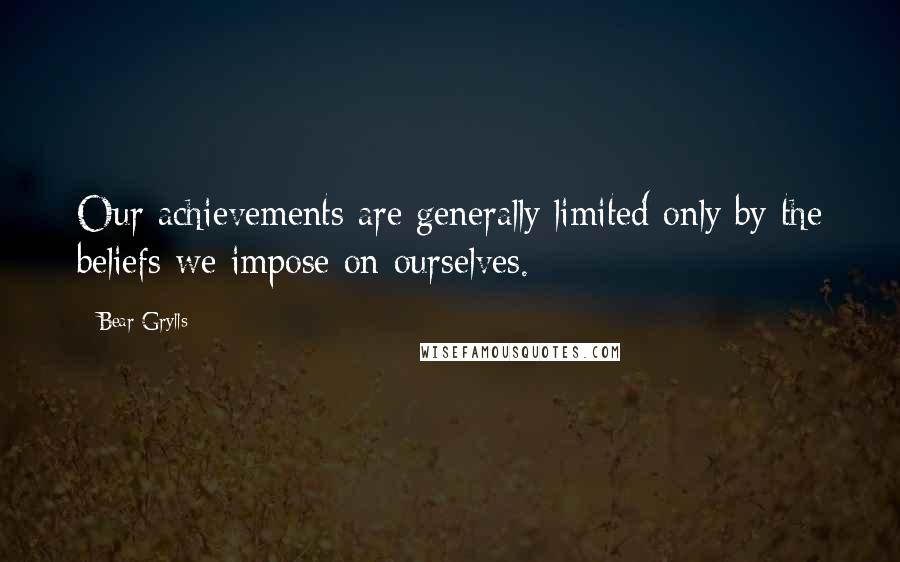Bear Grylls Quotes: Our achievements are generally limited only by the beliefs we impose on ourselves.