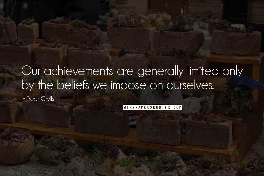 Bear Grylls Quotes: Our achievements are generally limited only by the beliefs we impose on ourselves.