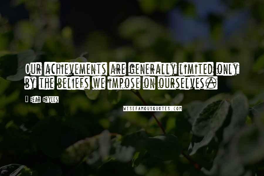 Bear Grylls Quotes: Our achievements are generally limited only by the beliefs we impose on ourselves.