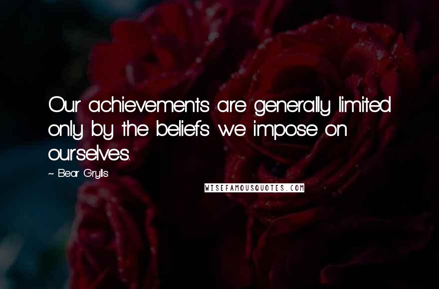 Bear Grylls Quotes: Our achievements are generally limited only by the beliefs we impose on ourselves.