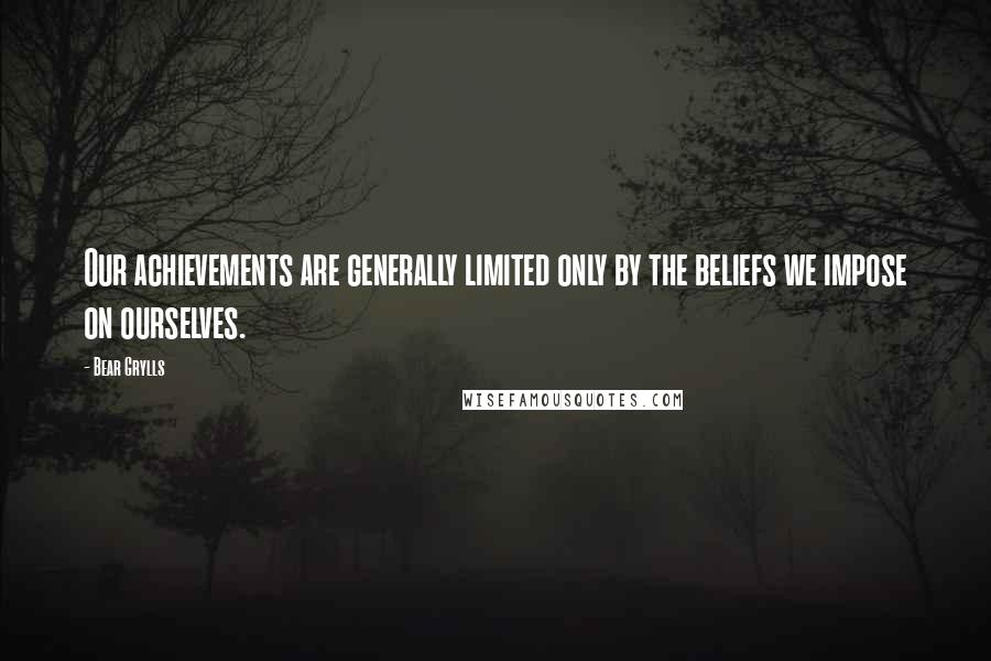 Bear Grylls Quotes: Our achievements are generally limited only by the beliefs we impose on ourselves.