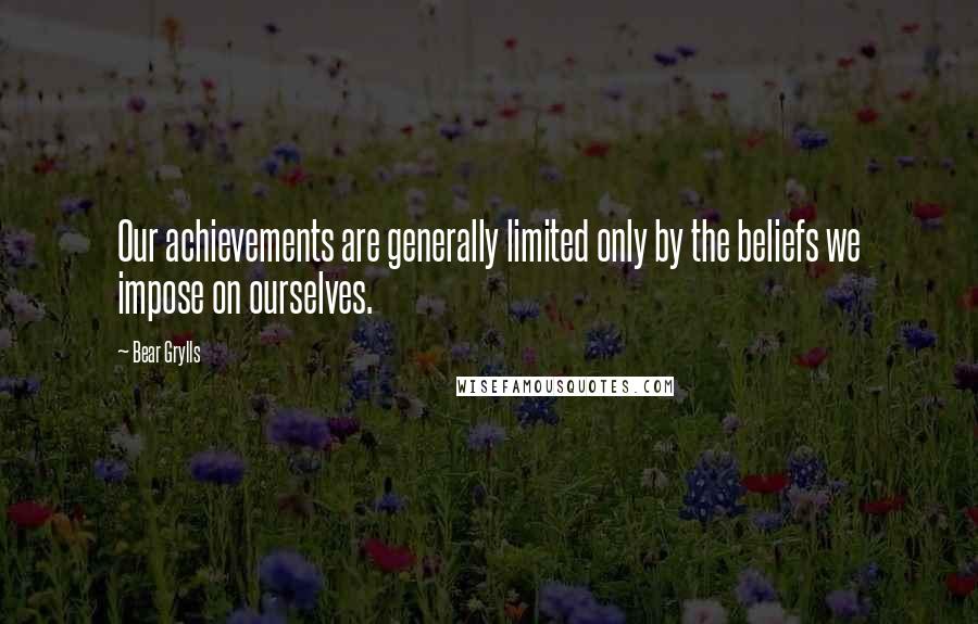 Bear Grylls Quotes: Our achievements are generally limited only by the beliefs we impose on ourselves.