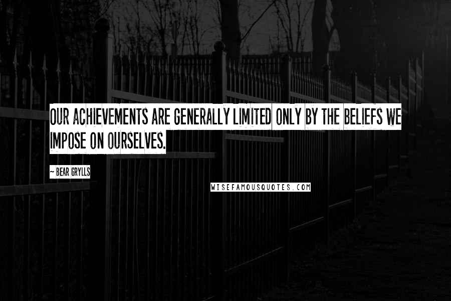 Bear Grylls Quotes: Our achievements are generally limited only by the beliefs we impose on ourselves.