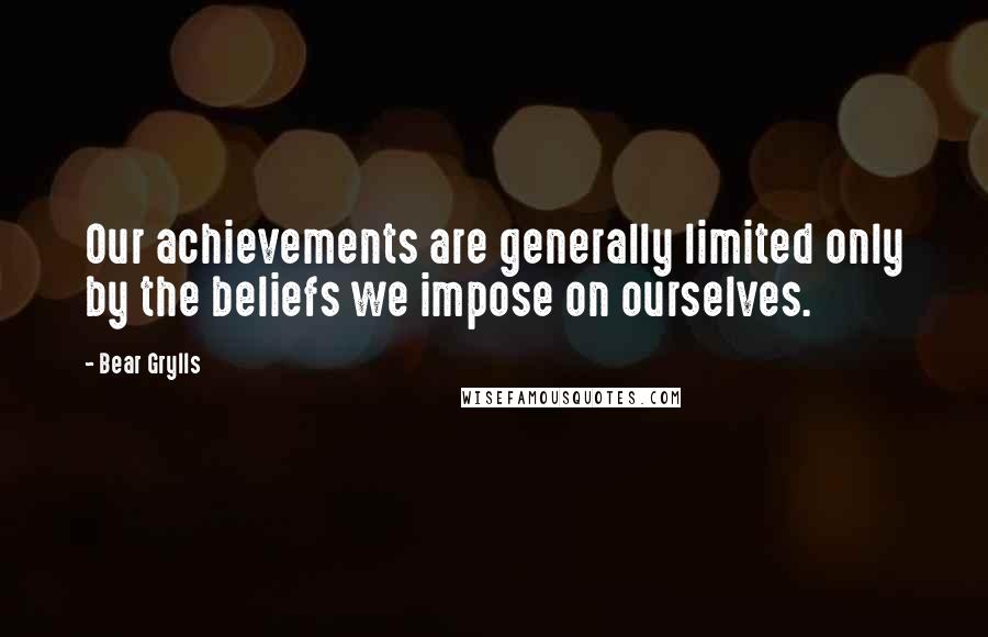 Bear Grylls Quotes: Our achievements are generally limited only by the beliefs we impose on ourselves.