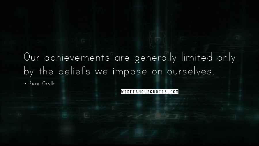 Bear Grylls Quotes: Our achievements are generally limited only by the beliefs we impose on ourselves.