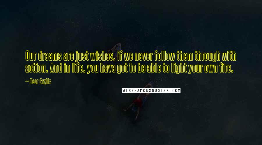 Bear Grylls Quotes: Our dreams are just wishes, if we never follow them through with action. And in life, you have got to be able to light your own fire.