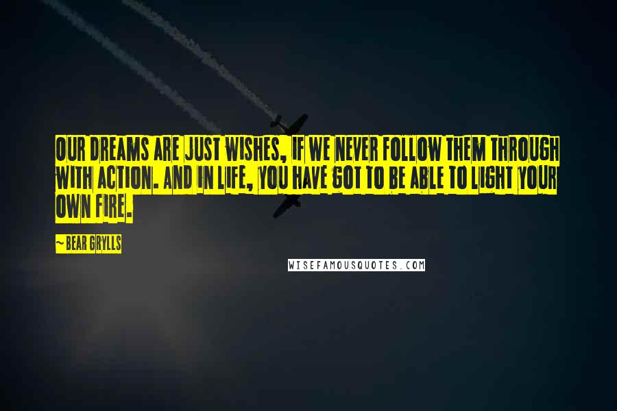 Bear Grylls Quotes: Our dreams are just wishes, if we never follow them through with action. And in life, you have got to be able to light your own fire.