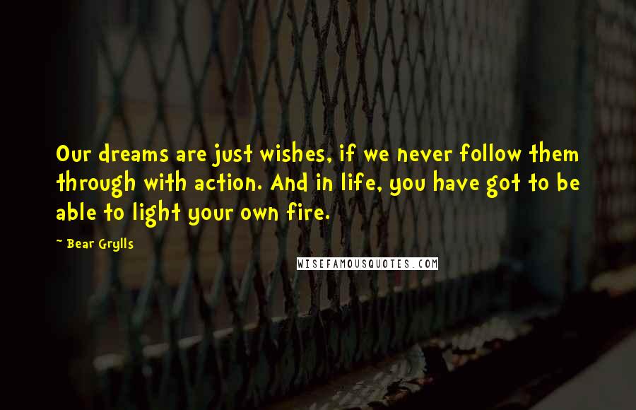 Bear Grylls Quotes: Our dreams are just wishes, if we never follow them through with action. And in life, you have got to be able to light your own fire.