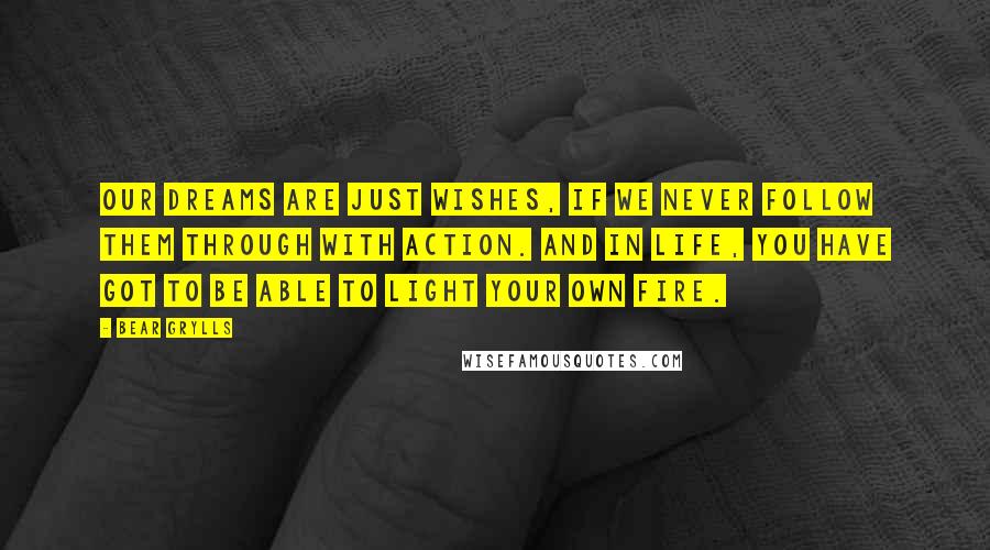 Bear Grylls Quotes: Our dreams are just wishes, if we never follow them through with action. And in life, you have got to be able to light your own fire.