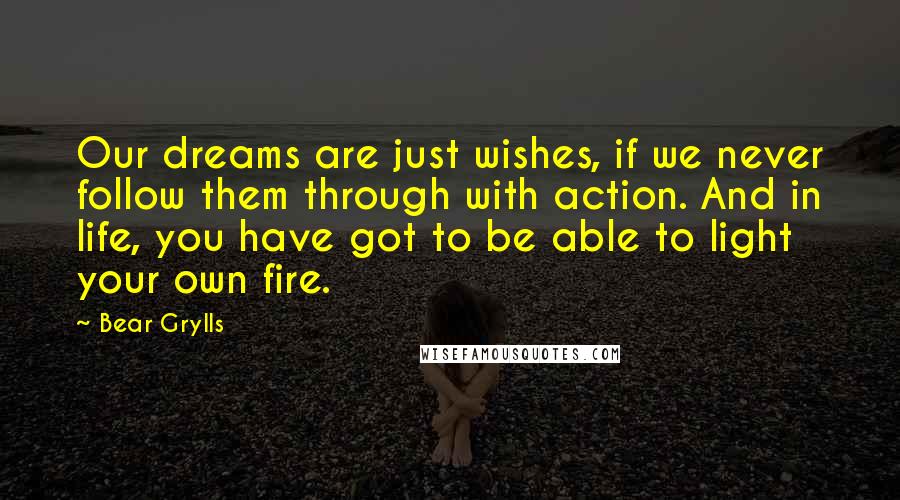 Bear Grylls Quotes: Our dreams are just wishes, if we never follow them through with action. And in life, you have got to be able to light your own fire.