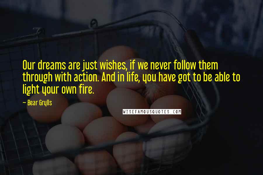 Bear Grylls Quotes: Our dreams are just wishes, if we never follow them through with action. And in life, you have got to be able to light your own fire.